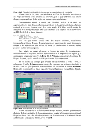Práctica 3. Desarrollo de bases de datos con Oracle
Figura 3.42. Ejemplo de utilización de las sugerencias para el número de empleado.
Ahora vamos a ver cómo crear casillas de verificación. Para ello, necesitamos
que hagan referencia a una columna de una tabla, por lo que tendremos que añadir
alguna columna a alguna de las tablas con las que estamos trabajando.
Concretamente vamos a añadir dos columnas nuevas a la tabla de
departamentos. Se trata de dos columnas que indican si el departamento tiene cobertura
nacional y cobertura internacional. Por tanto, desde SQL*Plus modificaremos la
estructura de la tabla para añadir estas dos columnas, y lo haremos con la instrucción
ALTER TABLE de la forma siguiente.
ALTER TABLE EMP
(ADD NACIONAL CHAR,
ADD INTERNACIONAL CHAR);
Una vez que hemos creado estas dos nuevas columnas, necesitamos
incorporarlas al bloque de datos de departamentos, y a continuación añadir dos nuevos
campos a la presentación del bloque de datos. A continuación se muestra como
podemos realizar estos dos pasos.
Para añadir un nuevo elemento al bloque de datos de departamentos,
seleccionaremos el bloque de datos de departamentos en el Explorador de objetos, y a
continuación seleccionaremos Tools|Data Block Wizard, para activar el asistente de
bloques de datos y poder modificar el bloque de datos de departamentos.
En el cuadro de diálogo que aparece, seleccionaremos la ficha Table, y
pulsaremos el botón Refresh para que muestre las columnas que acabamos de añadir a
la tabla. Una vez que aparezcan estas columnas, las llevaremos al cuadro Database
Items, tal y como muestra la figura siguiente. Una vez hecho esto pulse el botón Finish.
Figura 3.43. Modificación de un bloque de datos.
Ahora, una vez que se ha modificado el bloque de datos, tenemos que modificar
el diseño de la presentación, de forma que podamos acceder a los nuevos elementos del
bloque de datos. Para ello, seleccione el marco de departamentos en la vista de diseño
del formulario y seleccione Tools|Layout Wizard.
64
 
