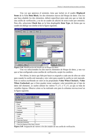 Práctica 3. Desarrollo de bases de datos con Oracle
Una vez que aparezca el asistente, tiene que incluir en el cuadro Displayed
Items de la ficha Data Block, los dos elementos nuevos del bloque de datos. Una vez
que haya añadido los dos elementos, deberá especificar para cada uno que se trata de
una casilla de verificación, y no de un cuadro de edición de texto (valor por omisión).
Para ello, seleccione Check box en la lista desplegable Item Type, de forma que su
cuadro de diálogo sea similar al de la figura siguiente.
Figura 3.44. Modificación del diseño de un bloque de datos.
Una vez seleccionados los dos nuevos elementos de bloque de datos, y una vez
que se han configurado como casillas de verificación, acepte los cambios.
Por último, lo único que falta por hacer es asignarle a cada uno de ellos un valor
para cuando la casilla esté marcada y otro valor para cuando la casilla no esté marcada.
Esto se realiza escribiendo un valor en las propiedades Value When Checked y Value
When Unchecked, que si bien pueden tomar cualquier valor permitido por el tipo de
datos del elemento, se suelen utilizar los valores V y F, o T y F, ya que se trata de
variables lógicas. Observe cómo se ha realizado esto para la columna internacional en
la figura siguiente.
Figura 3.45. Asignación de valores a los dos estados de una casilla de verificación.
65
 