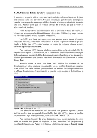 Práctica 3. Desarrollo de bases de datos con Oracle
3.4.3.8. Utilización de listas de valores y cuadros de lista
A menudo es necesario utilizar campos en los formularios en los que la entrada de datos
esté limitada a una serie de valores. Con esto se consigue que el usuario no tenga que
recordar exactamente los valores permitidos, sino que le basta con seleccionar uno entre
una lista. Además evita que se cometan errores de escritura, ya que el valor es
seleccionado de una lista.
Form Builder ofrece dos mecanismos para la creación de listas de valores. El
primero que veremos son las LOVs (Listas de valores, List Of Values), y luego veremos
los conocidos cuadros de lista o cuadros combinados.
Las LOVs son listas que aparecen en una ventana aparte, donde el usuario
selecciona un valor, y este valor seleccionado es el que se pasa al campo al que está
ligado la LOV. Las LOVs están basadas en grupos de registros (Record groups)
obtenidos a partir de consultas SQL.
Para crear una LOV, hay que añadir un nuevo objeto en la categoría LOVs del
Explorador de objetos. A continuación, en la ventana que aparece indicaremos el origen
de los valores que mostrará la LOV. Esto se realiza especificando un grupo de registros
definido previamente o bien creando uno nuevo escribiendo una consulta en el cuadro
Query Text.
Nosotros vamos a crear una LOV para mostrar los nombres de los
departamentos, y así no tener que conocer cuáles son los nombres disponibles, y además
evitar errores. Por tanto, tenemos que seleccionar los nombres de los departamentos de
la tabla de departamentos. A continuación se muestra cómo quedaría la definición de la
LOV.
Figura 3.46. Definición de una LOV.
Esta operación ha creado una lista de valores y un grupo de registros. Observe
que los nombres que ha generado Form Builder han sido LOVxx. Vamos a cambiar
estos nombres a algo más significativo, como es DEPARTAMENTOS.
Para cambiar el nombre del grupo de registros puede hacerlo pulsando dos veces
sobre el nombre del grupo de registros, o bien, mostrando sus propiedades y
modificando la propiedad Name. Si lo hace de esta forma, verá que en Record Group
66
 