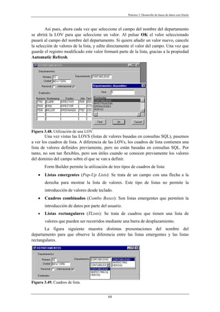 Práctica 3. Desarrollo de bases de datos con Oracle
Así pues, ahora cada vez que seleccione el campo del nombre del departamento
se abrirá la LOV para que seleccione un valor. Al pulsar OK el valor seleccionado
pasará al campo del nombre del departamento. Si quiere añadir un valor nuevo, cancele
la selección de valores de la lista, y edite directamente el valor del campo. Una vez que
guarde el registro modificado este valor formará parte de la lista, gracias a la propiedad
Automatic Refresh.
Figura 3.48. Utilización de una LOV.
Una vez vistas las LOVS (listas de valores basadas en consultas SQL), pasemos
a ver los cuadros de lista. A diferencia de las LOVs, los cuadros de lista contienen una
lista de valores definidos previamente, pero no están basadas en consultas SQL. Por
tanto, no son tan flexibles, pero son útiles cuando se conocen previamente los valores
del dominio del campo sobre el que se van a definir.
Form Builder permite la utilización de tres tipos de cuadros de lista:
• Listas emergentes (Pop-Up Lists): Se trata de un campo con una flecha a la
derecha para mostrar la lista de valores. Este tipo de listas no permite la
introducción de valores desde teclado.
• Cuadros combinados (Combo Boxes): Son listas emergentes que permiten la
introducción de datos por parte del usuario.
• Listas rectangulares (TLists): Se trata de cuadros que tienen una lista de
valores que pueden ser recorridos mediante una barra de desplazamiento.
La figura siguiente muestra distintas presentaciones del nombre del
departamento para que observe la diferencia entre las listas emergentes y las listas
rectangulares.
Figura 3.49. Cuadros de lista.
68
 