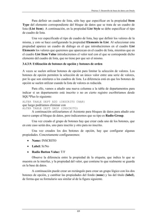 Práctica 3. Desarrollo de bases de datos con Oracle
Para definir un cuadro de lista, sólo hay que especificar en la propiedad Item
Type del elemento correspondiente del bloque de datos que se trata de un cuadro de
lista (List Item). A continuación, en la propiedad List Style se debe especificar el tipo
de cuadro de lista.
Una vez especificado el tipo de cuadro de lista, hay que definir los valores de la
misma, y esto se hace configurando la propiedad Elements in List. Al seleccionar esta
propiedad aparece un cuadro de diálogo en el que introduciremos en el cuadro List
Elements los valores que queremos que aparezcan en el cuadro de lista, mientras que en
el cuadro List Item Value introduciremos el valor real con el que se corresponde dicho
elemento del cuadro de lista, que no tiene por que ser el mismo.
3.4.3.9. Utilización de botones de opción y botones de orden
A veces se suelen utilizar botones de opción para limitar la selección de valores. Los
botones de opción permiten la selección de un único valor entre una serie de valores,
por lo que son similares a los cuadros de lista. La diferencia está en que los botones de
opción se suelen utilizar cuando la lista de valores es reducida.
Para ello, vamos a añadir una nueva columna a la tabla de departamentos para
indicar si un departamento está inscrito o no en cierto registro escribiríamos desde
SQL*Plus lo siguiente:
ALTER TABLE DEPT ADD (INSCRITO CHAR)
que luego podríamos eliminar con
ALTER TABLE DEPT DROP (INSCRITO)
A continuación utilizaríamos el Asistente para bloques de datos para añadir este
nuevo campo al bloque de datos, pero indicaremos que su tipo es Radio Group.
Una vez creado el grupo de botones hay que crear cada uno de los botones, que
en este caso serán dos, uno para inscrito y otro para no inscrito.
Una vez creados los dos botones de opción, hay que configurar algunas
propiedades. Concretamente configuraremos:
• Name: INSCRITO
• Label: Sí/No
• Radio Button Value: T/F
Observe la diferencia entre la propiedad de la etiqueta, que indica lo que se
muestra en la interfaz, y la propiedad del valor, que contiene lo que realmente se guarda
en la base de datos.
A continuación puede crear un rectángulo para crear un grupo lógico con los dos
botones de opción, y cambiar las propiedades del fondo (none) y las del título (label),
de forma que su formulario sea similar al de la figura siguiente.
69
 