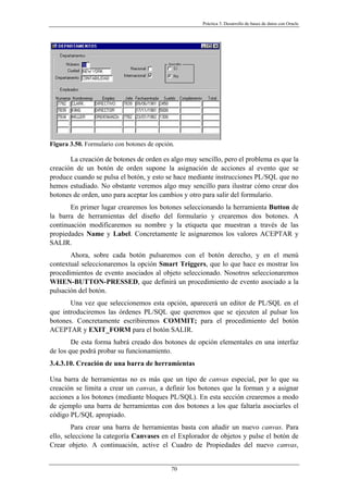 Práctica 3. Desarrollo de bases de datos con Oracle
Figura 3.50. Formulario con botones de opción.
La creación de botones de orden es algo muy sencillo, pero el problema es que la
creación de un botón de orden supone la asignación de acciones al evento que se
produce cuando se pulsa el botón, y esto se hace mediante instrucciones PL/SQL que no
hemos estudiado. No obstante veremos algo muy sencillo para ilustrar cómo crear dos
botones de orden, uno para aceptar los cambios y otro para salir del formulario.
En primer lugar crearemos los botones seleccionando la herramienta Button de
la barra de herramientas del diseño del formulario y crearemos dos botones. A
continuación modificaremos su nombre y la etiqueta que muestran a través de las
propiedades Name y Label. Concretamente le asignaremos los valores ACEPTAR y
SALIR.
Ahora, sobre cada botón pulsaremos con el botón derecho, y en el menú
contextual seleccionaremos la opción Smart Triggers, que lo que hace es mostrar los
procedimientos de evento asociados al objeto seleccionado. Nosotros seleccionaremos
WHEN-BUTTON-PRESSED, que definirá un procedimiento de evento asociado a la
pulsación del botón.
Una vez que seleccionemos esta opción, aparecerá un editor de PL/SQL en el
que introduciremos las órdenes PL/SQL que queremos que se ejecuten al pulsar los
botones. Concretamente escribiremos COMMIT; para el procedimiento del botón
ACEPTAR y EXIT_FORM para el botón SALIR.
De esta forma habrá creado dos botones de opción elementales en una interfaz
de los que podrá probar su funcionamiento.
3.4.3.10. Creación de una barra de herramientas
Una barra de herramientas no es más que un tipo de canvas especial, por lo que su
creación se limita a crear un canvas, a definir los botones que la forman y a asignar
acciones a los botones (mediante bloques PL/SQL). En esta sección crearemos a modo
de ejemplo una barra de herramientas con dos botones a los que faltaría asociarles el
código PL/SQL apropiado.
Para crear una barra de herramientas basta con añadir un nuevo canvas. Para
ello, seleccione la categoría Canvases en el Explorador de objetos y pulse el botón de
Crear objeto. A continuación, active el Cuadro de Propiedades del nuevo canvas,
70
 