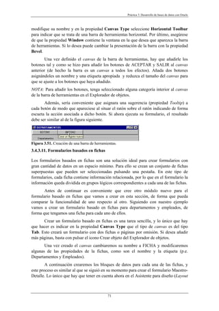 Práctica 3. Desarrollo de bases de datos con Oracle
modifique su nombre y en la propiedad Canvas Type seleccione Horizontal Toolbar
para indicar que se trata de una barra de herramientas horizontal. Por último, asegúrese
de que la propiedad Window contiene la ventana en la que desea que aparezca la barra
de herramientas. Si lo desea puede cambiar la presentación de la barra con la propiedad
Bevel.
Una vez definido el canvas de la barra de herramientas, hay que añadirle los
botones tal y como se hizo para añadir los botones de ACEPTAR y SALIR al canvas
anterior (de hecho la barra es un canvas a todos los efectos). Añada dos botones
asignándoles un nombre y una etiqueta apropiada y reduzca el tamaño del canvas para
que se ajuste a los botones que haya añadido.
NOTA: Para añadir los botones, tenga seleccionado alguna categoría interior al canvas
de la barra de herramientas en el Explorador de objetos.
Además, sería conveniente que asignara una sugerencia (propiedad Tooltip) a
cada botón de modo que apareciese al situar el ratón sobre el ratón indicando de forma
escueta la acción asociada a dicho botón. Si ahora ejecuta su formulario, el resultado
debe ser similar al de la figura siguiente.
Figura 3.51. Creación de una barra de herramientas.
3.4.3.11. Formularios basados en fichas
Los formularios basados en fichas son una solución ideal para crear formularios con
gran cantidad de datos en un espacio mínimo. Para ello se crean un conjunto de fichas
superpuestas que pueden ser seleccionadas pulsando una pestaña. En este tipo de
formularios, cada ficha contiene información relacionada, por lo que en el formulario la
información queda dividida en grupos lógicos correspondientes a cada una de las fichas.
Antes de continuar es conveniente que cree otro módulo nuevo para el
formulario basado en fichas que vamos a crear en esta sección, de forma que pueda
comparar la funcionalidad de uno respecto al otro. Siguiendo con nuestro ejemplo
vamos a crear un formulario basado en fichas para departamentos y empleados, de
forma que tengamos una ficha para cada uno de ellos.
Crear un formulario basado en fichas es una tarea sencilla, y lo único que hay
que hacer es indicar en la propiedad Canvas Type que el tipo de canvas es del tipo
Tab. Esto creará un formulario con dos fichas o páginas por omisión. Si desea añadir
más páginas, basta con pulsar el icono Crear objeto del Explorador de objetos.
Una vez creado el canvas cambiaremos su nombre a FICHA y modificaremos
algunas de las propiedades de la fichas, como son el nombre y la etiqueta (p.e.
Departamentos y Empleados).
A continuación crearemos los bloques de datos para cada una de las fichas, y
este proceso es similar al que se siguió en su momento para crear el formulario Maestro-
Detalle. Lo único que hay que tener en cuenta ahora en el Asistente para diseño (Layout
71
 