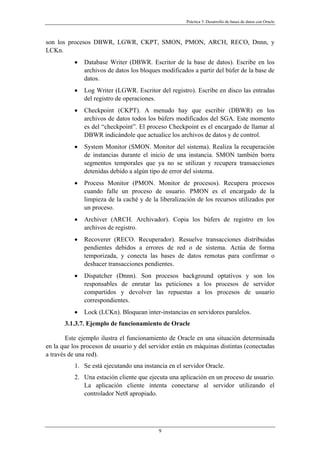 Práctica 3. Desarrollo de bases de datos con Oracle
son los procesos DBWR, LGWR, CKPT, SMON, PMON, ARCH, RECO, Dnnn, y
LCKn.
• Database Writer (DBWR. Escritor de la base de datos). Escribe en los
archivos de datos los bloques modificados a partir del búfer de la base de
datos.
• Log Writer (LGWR. Escritor del registro). Escribe en disco las entradas
del registro de operaciones.
• Checkpoint (CKPT). A menudo hay que escribir (DBWR) en los
archivos de datos todos los búfers modificados del SGA. Este momento
es del “checkpoint”. El proceso Checkpoint es el encargado de llamar al
DBWR indicándole que actualice los archivos de datos y de control.
• System Monitor (SMON. Monitor del sistema). Realiza la recuperación
de instancias durante el inicio de una instancia. SMON también borra
segmentos temporales que ya no se utilizan y recupera transacciones
detenidas debido a algún tipo de error del sistema.
• Process Monitor (PMON. Monitor de procesos). Recupera procesos
cuando falle un proceso de usuario. PMON es el encargado de la
limpieza de la caché y de la liberalización de los recursos utilizados por
un proceso.
• Archiver (ARCH. Archivador). Copia los búfers de registro en los
archivos de registro.
• Recoverer (RECO. Recuperador). Resuelve transacciones distribuidas
pendientes debidos a errores de red o de sistema. Actúa de forma
temporizada, y conecta las bases de datos remotas para confirmar o
deshacer transacciones pendientes.
• Dispatcher (Dnnn). Son procesos background optativos y son los
responsables de enrutar las peticiones a los procesos de servidor
compartidos y devolver las repuestas a los procesos de usuario
correspondientes.
• Lock (LCKn). Bloquean inter-instancias en servidores paralelos.
3.1.3.7. Ejemplo de funcionamiento de Oracle
Este ejemplo ilustra el funcionamiento de Oracle en una situación determinada
en la que los procesos de usuario y del servidor están en máquinas distintas (conectadas
a través de una red).
1. Se está ejecutando una instancia en el servidor Oracle.
2. Una estación cliente que ejecuta una aplicación en un proceso de usuario.
La aplicación cliente intenta conectarse al servidor utilizando el
controlador Net8 apropiado.
9
 