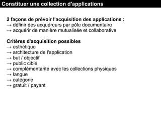 2 façons de prévoir l'acquisition des applications :
→ définir des acquéreurs par pôle documentaire
→ acquérir de manière mutualisée et collaborative
Critères d'acquisition possibles
→ esthétique
→ architecture de l'application
→ but / objectif
→ public ciblé
→ complémentarité avec les collections physiques
→ langue
→ catégorie
→ gratuit / payant
Constituer une collection d'applications
 