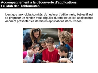 Accompagnement à la découverte d'applications
Le Club des Tablonautes
Identique aux clubs/comités de lecture traditionnels, l'objectif est
de proposer un rendez-vous régulier durant lequel les adolescents
viennent présenter les dernières applications découvertes.
 