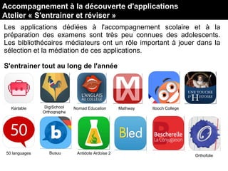 Les applications dédiées à l'accompagnement scolaire et à la
préparation des examens sont très peu connues des adolescents.
Les bibliothécaires médiateurs ont un rôle important à jouer dans la
sélection et la médiation de ces applications.
S'entrainer tout au long de l'année
Accompagnement à la découverte d'applications
Atelier « S'entrainer et réviser »
DigiSchool
Orthographe
Kartable Nomad Education Mathway Itooch College
50 languages Busuu Antidote Ardoise 2
Orthofolie
 