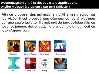 Afin de proposer des animations « différentes » autour du
jeu vidéo, il est proposé des séances de jeu à plusieurs
sur une seule tablette. Il s'agit soit de jeux collaboratifs où
tous les joueurs doivent atteindre ensemble un but, soit de
jeux d'opposition.
Badland King of Opera Fruit Ninja Spaceteam
OLO Lub vs Dub Bang Bam Fu
Accompagnement à la découverte d'applications
Atelier « Jouer à plusieurs sur une tablette »
 