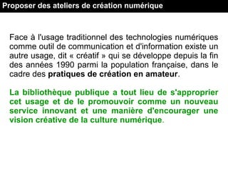 Proposer des ateliers de création numérique
Face à l'usage traditionnel des technologies numériques
comme outil de communication et d'information existe un
autre usage, dit « créatif » qui se développe depuis la fin
des années 1990 parmi la population française, dans le
cadre des pratiques de création en amateur.
La bibliothèque publique a tout lieu de s'approprier
cet usage et de le promouvoir comme un nouveau
service innovant et une manière d'encourager une
vision créative de la culture numérique.
 