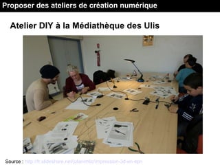 Atelier DIY à la Médiathèque des Ulis
Source : http://fr.slideshare.net/julanimtic/impression-3d-en-epn
Proposer des ateliers de création numérique
 