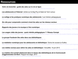 Votre vie branchée : guide des ados sur la vie en ligne
http://habilomedias.ca/sites/mediasmarts/files/tip-sheet/votre-vie-branchee.pdf
Les adolescents et l'Internet / article sur le blog Psy et Geek de Yann Leroux
http://www.psyetgeek.com/les-adolescents-et-linternet
Le collège et les pratiques numérique des adolescents / Les Cahiers pédagogiques
http://www.cahiers-pedagogiques.com/Le-college-et-les-pratiques-numeriques-des-adolescents
Six clés pour comprendre comment vivent les ados sur les réseaux sociaux
http://www.lemonde.fr/technologies/article/2014/03/10/6-cles-pour-comprendre-comment-vivent-les-ados-sur-les-r
Rapports des jeunes à la musique à l'ère numérique
http://www.pedagogie.ac-nantes.fr/medias/fichier/rapports-des-jeunes-a-la-musique-a-l-ere-numerique_14414962
Les usages vidéo des jeunes : quels intérêts pédagogiques ? / Réseau Canopé
http://www.cndp.fr/agence-usages-tice/que-dit-la-recherche/les-usages-video-des-jeunes-quels-interets-pedagogi
Le groupe Facebook Des ados dans nos bibliothèques
https://www.facebook.com/groups/338055456268526/?ref=br_rs
La médiation numérique pour les adolescents en bibliothèque / Sonia de Leusse-Le Guillou
http://takamtikou.bnf.fr/dossiers/dossier-2015-culture-num-rique-la-biblioth-que-enrichie/la-m-diation-num-rique-po
Les médias sociaux pour attirer les ados en bibliothèque / Actualitté, 14 juin 2013
https://www.actualitte.com/article/monde-edition/les-medias-sociaux-pour-attirer-les-ados-en-bibliotheque/42012
La création d'un portail adolescent dans le réseau des bibliothèques de la Communauté
d'agglomération de Niort / Rapport de stage, 2013
http://epublications.unilim.fr/memoires/licenceprombd/529
Ressources
 