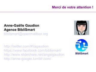 Merci de votre attention !
Anne-Gaëlle Gaudion
Agence BibliSmart
biblismart@openmailbox.org
http://twitter.com/#!/agaudion
https://www.facebook.com/biblismart/
http://www.slideshare.net/angiegaudion
http://anne-google.tumblr.com/
 