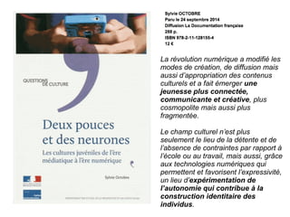 La révolution numérique a modifié les
modes de création, de diffusion mais
aussi d’appropriation des contenus
culturels et a fait émerger une
jeunesse plus connectée,
communicante et créative, plus
cosmopolite mais aussi plus
fragmentée.
Le champ culturel n’est plus
seulement le lieu de la détente et de
l’absence de contraintes par rapport à
l’école ou au travail, mais aussi, grâce
aux technologies numériques qui
permettent et favorisent l’expressivité,
un lieu d’expérimentation de
l’autonomie qui contribue à la
construction identitaire des
individus.
 