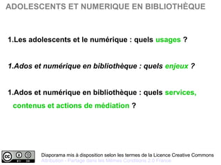 Diaporama mis à disposition selon les termes de la Licence Creative Commons 
Attribution - Partage dans les Mêmes Conditions 2.0 France
ADOLESCENTS ET NUMERIQUE EN BIBLIOTHÈQUE
1.Les adolescents et le numérique : quels usages ?
1.Ados et numérique en bibliothèque : quels enjeux ?
1.Ados et numérique en bibliothèque : quels services,
contenus et actions de médiation ?
 