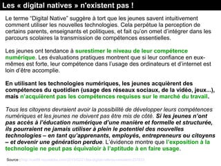 Le terme “Digital Native” suggère à tort que les jeunes savent intuitivement 
comment utiliser les nouvelles technologies. Cela perpétue la perception de 
certains parents, enseignants et politiques, et fait qu’on omet d’intégrer dans les 
parcours scolaires la transmission de compétences essentielles.
Les jeunes ont tendance à surestimer le niveau de leur compétence
numérique. Les évaluations pratiques montrent que si leur confiance en eux-
mêmes est forte, leur compétence dans l’usage des ordinateurs et d’internet est 
loin d’être accomplie.
En utilisant les technologies numériques, les jeunes acquièrent des
compétences du quotidien (usage des réseaux sociaux, de la vidéo, jeux...),
mais n’acquièrent pas les compétences requises sur le marché du travail.
Tous les citoyens devraient avoir la possibilité de développer leurs compétences
numériques et les jeunes ne doivent pas être mis de côté. Si les jeunes n’ont
pas accès à l’éducation numérique d’une manière et formelle et structurée,
ils pourraient ne jamais utiliser à plein le potentiel des nouvelles
technologies – en tant qu’apprenants, employés, entrepreneurs ou citoyens
– et devenir une génération perdue. L’évidence montre que l’exposition à la
technologie ne peut pas équivaloir à l’aptitude à en faire usage.
Les « digital natives » n'existent pas !
Source : http://rue89.nouvelobs.com/2015/02/21/les-digital-natives-nexistent-257833
 
