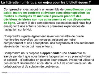La littératie numérique, un enjeu pour les bibliothèques ?
Comprendre, c’est acquérir un ensemble de compétences pour
saisir, mettre en contexte et évaluer avec circonspection les
médias numériques de manière à pouvoir prendre des
décisions éclairées sur nos agissements et nos découvertes
en ligne. Ce sont là des compétences essentielles qu’il nous faut 
enseigner à nos enfants dès leurs premières expériences de 
navigation sur le Net.
Comprendre signifie également savoir reconnaître de quelle 
manière les nouvelles technologies agissent sur notre 
comportement et nos perceptions, nos croyances et nos sentiments 
vis-à-vis du monde qui nous entoure.
Comprendre nous prépare à appréhender une économie du
savoir pendant que nous faisons l’acquisition – au plan individuel 
et collectif – d’aptitudes en gestion pour trouver, évaluer et utiliser à 
bon escient l’information et ce, dans un but de communication, de 
collaboration et de solution de problèmes.
Source : http://habilomedias.ca/principes-fondamentaux/quest-ce-que-leducation-aux-medias
 