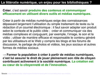 La littératie numérique, un enjeu pour les bibliothèques ?
Créer, c’est savoir produire des contenus et communiquer
efficacement en utilisant divers outils et médias numériques. 
Créer à partir de médias numériques exige des connaissances 
dépassant largement l’utilisation du simple traitement de texte ou la 
rédaction d’un courriel électronique : il faut savoir adapter son produit 
selon le contexte et le public cible ;  créer et communiquer via des 
médias complexes et conjuguant, par exemple, l’image, le son et la 
vidéo ; utiliser de manière efficace et responsable le contenu généré 
par les utilisateurs et le Web y compris les blogs et les forums de 
discussion, le partage de photos et vidéos, les jeux sociaux et autres 
formes de médias sociaux.
→ Former la population à créer à partir de médias numériques,
c’est lui assurer le droit de jouer pleinement son rôle de citoyen
contribuant activement à la société numérique. La création est
au cœur de la citoyenneté et de l’innovation.
Source : http://habilomedias.ca/principes-fondamentaux/quest-ce-que-leducation-aux-medias
 