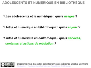 Diaporama mis à disposition selon les termes de la Licence Creative Commons 
Attribution - Partage dans les Mêmes Conditions 2.0 France
ADOLESCENTS ET NUMERIQUE EN BIBLIOTHÈQUE
1.Les adolescents et le numérique : quels usages ?
1.Ados et numérique en bibliothèque : quels enjeux ?
1.Ados et numérique en bibliothèque : quels services,
contenus et actions de médiation ?
 