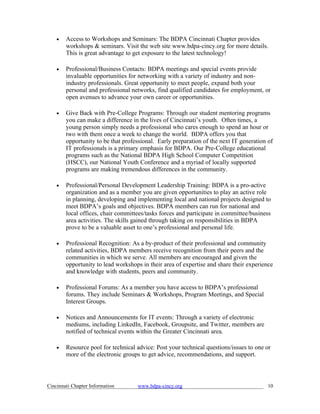 •   Access to Workshops and Seminars: The BDPA Cincinnati Chapter provides
        workshops & seminars. Visit the web site www.bdpa-cincy.org for more details.
        This is great advantage to get exposure to the latest technology!

    •   Professional/Business Contacts: BDPA meetings and special events provide
        invaluable opportunities for networking with a variety of industry and non-
        industry professionals. Great opportunity to meet people, expand both your
        personal and professional networks, find qualified candidates for employment, or
        open avenues to advance your own career or opportunities.

    •   Give Back with Pre-College Programs: Through our student mentoring programs
        you can make a difference in the lives of Cincinnati’s youth. Often times, a
        young person simply needs a professional who cares enough to spend an hour or
        two with them once a week to change the world. BDPA offers you that
        opportunity to be that professional. Early preparation of the next IT generation of
        IT professionals is a primary emphasis for BDPA. Our Pre-College educational
        programs such as the National BDPA High School Computer Competition
        (HSCC), our National Youth Conference and a myriad of locally supported
        programs are making tremendous differences in the community.

    •   Professional/Personal Development Leadership Training: BDPA is a pro-active
        organization and as a member you are given opportunities to play an active role
        in planning, developing and implementing local and national projects designed to
        meet BDPA’s goals and objectives. BDPA members can run for national and
        local offices, chair committees/tasks forces and participate in committee/business
        area activities. The skills gained through taking on responsibilities in BDPA
        prove to be a valuable asset to one’s professional and personal life.

    •   Professional Recognition: As a by-product of their professional and community
        related activities, BDPA members receive recognition from their peers and the
        communities in which we serve. All members are encouraged and given the
        opportunity to lead workshops in their area of expertise and share their experience
        and knowledge with students, peers and community.

    •   Professional Forums: As a member you have access to BDPA’s professional
        forums. They include Seminars & Workshops, Program Meetings, and Special
        Interest Groups.

    •   Notices and Announcements for IT events: Through a variety of electronic
        mediums, including LinkedIn, Facebook, Groupsite, and Twitter, members are
        notified of technical events within the Greater Cincinnati area.

    •   Resource pool for technical advice: Post your technical questions/issues to one or
        more of the electronic groups to get advice, recommendations, and support.



Cincinnati Chapter Information      www.bdpa-cincy.org                                   10
 