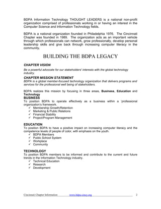 BDPA Information Technology THOUGHT LEADERS is a national non-profit
organization comprised of professionals working in or having an interest in the
Computer Science and Information Technology fields.

BDPA is a national organization founded in Philadelphia 1976. The Cincinnati
Chapter was founded in 1989. The organization acts as an important vehicle
through which professionals can network, grow professionally, develop personal
leadership skills and give back through increasing computer literacy in the
community.

                 BUILDING THE BDPA LEGACY
CHAPTER VISION
Be a powerful advocate for our stakeholders' interests with the global technology
industry.
CHAPTER MISSION STATEMENT
BDPA is a global member-focused technology organization that delivers programs and
services for the professional well being of stakeholders.

BDPA realizes this mission by focusing in three areas, Business, Education and
Technology
BUSINESS
To position BDPA to operate effectively as a business within a ‘professional
organization’s framework.
    Membership Growth/Retention
    Marketing & Public Relations
    Financial Stability
    Project/Program Management

EDUCATION
To position BDPA to have a positive impact on increasing computer literacy and the
competence levels of people of color, with emphasis on the youth.
    BDPA Members
    Public School System
    Workplace
    Community

TECHNOLOGY
To position BDPA members to be informed and contribute to the current and future
trends in the Information Technology industry.
     Technical Education
     Research
     Development




Cincinnati Chapter Information     www.bdpa-cincy.org                               2
 