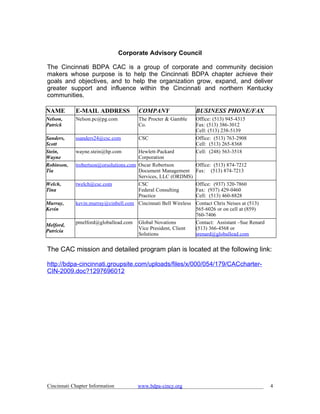 Corporate Advisory Council

The Cincinnati BDPA CAC is a group of corporate and community decision
makers whose purpose is to help the Cincinnati BDPA chapter achieve their
goals and objectives, and to help the organization grow, expand, and deliver
greater support and influence within the Cincinnati and northern Kentucky
communities.

NAME        E-MAIL ADDRESS             COMPANY                  BUSINESS PHONE/FAX
Nelson,     Nelson.pc@pg.com           The Procter & Gamble     Office: (513) 945-4315
Patrick                                Co.                      Fax: (513) 386-3012
                                                                Cell: (513) 238-5139
Sanders,    ssanders24@csc.com         CSC                      Office: (513) 763-2908
Scott                                                           Cell: (513) 265-8368
Stein,      wayne.stein@hp.com         Hewlett-Packard          Cell: (248) 563-3518
Wayne                                  Corporation
Robinson,   trobertson@orsolutions.com Oscar Robertson          Office: (513) 874-7212
Tia                                    Document Management      Fax: (513) 874-7213
                                       Services, LLC (ORDMS)
Welch,      twelch@csc.com             CSC                      Office: (937) 320-7860
Tina                                   Federal Consulting       Fax: (937) 429-0460
                                       Practice                 Cell: (513) 460-8828
Murray,     kevin.murray@cinbell.com Cincinnati Bell Wireless   Contact Chris Neises at (513)
Kevin                                                           565-6026 or on cell at (859)
                                                                760-7406
            pmelford@globallead.com    Global Novations         Contact: Assistant –Sue Renard
Melford,
                                       Vice President, Client   (513) 366-4568 or
Patricia
                                       Solutions                srenard@globallead.com


The CAC mission and detailed program plan is located at the following link:

http://bdpa-cincinnati.groupsite.com/uploads/files/x/000/054/179/CACcharter-
CIN-2009.doc?1297696012




Cincinnati Chapter Information         www.bdpa-cincy.org                                        4
 