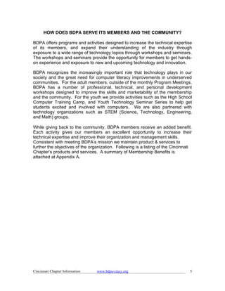 HOW DOES BDPA SERVE ITS MEMBERS AND THE COMMUNITY?

BDPA offers programs and activities designed to increase the technical expertise
of its members, and expand their understanding of the industry through
exposure to a wide range of technology topics through workshops and seminars.
The workshops and seminars provide the opportunity for members to get hands-
on experience and exposure to new and upcoming technology and innovation.

BDPA recognizes the increasingly important role that technology plays in our
society and the great need for computer literacy improvements in underserved
communities. For the adult members, outside of the monthly Program Meetings,
BDPA has a number of professional, technical, and personal development
workshops designed to improve the skills and marketability of the membership
and the community. For the youth we provide activities such as the High School
Computer Training Camp, and Youth Technology Seminar Series to help get
students excited and involved with computers. We are also partnered with
technology organizations such as STEM (Science, Technology, Engineering,
and Math) groups.

While giving back to the community, BDPA members receive an added benefit.
Each activity gives our members an excellent opportunity to increase their
technical expertise and improve their organization and management skills.
Consistent with meeting BDPA’s mission we maintain product & services to
further the objectives of the organization. Following is a listing of the Cincinnati
Chapter’s products and services. A summary of Membership Benefits is
attached at Appendix A.




Cincinnati Chapter Information   www.bdpa-cincy.org                                5
 