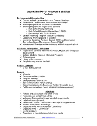 CINCINNATI CHAPTER PRODUCTS & SERVICES
                                     Products
    Developmental Opportunities
       Current technology presentations at Program Meetings
       Professional Development Seminars and Workshops
       Training Programs for Middle school students
       Training Programs for High School Students
             o High School Computer Camp
             o High School Computer Competition (HSCC)
             o Partnerships with Public Schools
       Student Internship Program (Resume Database)
       Leadership Training (Board of Director)
       Mentoring Corporate Advisory Council (CAC) and Information
          Technology Senior Management Forum (ITSMF)
       Management Development (volunteering within the organization)

    Access to Employment Candidates
       High School Students trained in ASP.NET, MySQL and Web page
         development
       College Students (Student Internship Program)
       Entrepreneurs
       Highly skilled members
       People looking to enter the field

    Contact Database
       E-mail distribution list

    Forums
        Web site
        Seminars and Workshops
        Program meeting
        Entrepreneurs Forum (ESIG)
        Telecommunication Forum (TSIG)
        Social Media (LinkedIn, Facebook, Twitter, Groupsite, etc.)
        Public communications (press releases/media appearances)

                                       Services
         Notices and announcements for IT events
         Resource pool for technical advice
         Volunteer Opportunities to give back to the community
         Help finding employment
         Help to find qualified candidates for employment opportunities
         Introduction to latest technology
         Exposure in the African American Community
         Exposure in the IT Community
         Media Exposure
         Advertising in Newsletters and electronic media

Cincinnati Chapter Information     www.bdpa-cincy.org                      6
 