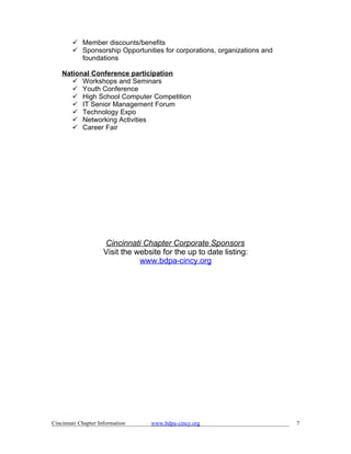  Member discounts/benefits
         Sponsorship Opportunities for corporations, organizations and
          foundations

    National Conference participation
        Workshops and Seminars
        Youth Conference
        High School Computer Competition
        IT Senior Management Forum
        Technology Expo
        Networking Activities
        Career Fair




                     Cincinnati Chapter Corporate Sponsors
                     Visit the website for the up to date listing:
                                www.bdpa-cincy.org




Cincinnati Chapter Information     www.bdpa-cincy.org                     7
 