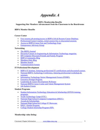 Appendix A
                        BDPA Membership Benefits
 Supporting Our Members Advancement from the Classrooms to the Boardrooms

BDPA Member Benefits


Career Center
    •   Free resume job posting/access in BDPA Job & Resume Career Database
    •   Professional Career Coaches, initial session free or discounted sessions
    •   Access to BDPA Career Fair and Technology Expo
    •   Entrepreneur Advisory Group
Networking
    •   The BDPA Journal
    •   Diversity/Careers in Engineering & Information Technology magazine
    •   HP Computer Discounts/Friends and Family Program
    •   BDPA Community Blog
    •   Members Only Blog
    •   Member Search
    •   Communication Forums
IT Professional Development
    •   BDPA IT Institute, featuring professional IT certifications and discounted courses
    •   National BDPA Technology Conference, featuring professional workshops &
        seminars
    •   Information Technology Senior Management Forum (ITSMF)
    •   Executive Protégé Program
    •   Leadership & Career Development Webinars
    •   National BDPA Career Center and Talent Management System
    •   Job Seekers Forum
Student Programs
    •   Student Information Technology Education & Scholarship (SITES) training
        programs
    •   Youth Technology Camp (YTC)
    •   National High School Computer Competition (HSCC)
    •   Awards & Scholarships
    •   National High School & College IT Showcase
    •   HSCC Alumni Program
    •   College Student Internship Program (SIP)


Membership value listing:


Cincinnati Chapter Information      www.bdpa-cincy.org                                   9
 