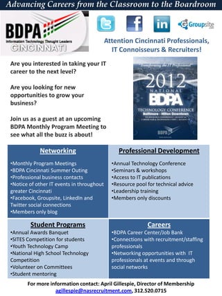 Advancing Careers from the Classroom to the Boardroom



                                            Attention Cincinnati Professionals,
                                              IT Connoisseurs & Recruiters!
 Are you interested in taking your IT
 career to the next level?

 Are you looking for new
 opportunities to grow your
 business?

 Join us as a guest at an upcoming
 BDPA Monthly Program Meeting to
 see what all the buzz is about!

             Networking                          Professional Development
 •Monthly Program Meetings                    •Annual Technology Conference
 •BDPA Cincinnati Summer Outing               •Seminars & workshops
 •Professional business contacts              •Access to IT publications
 •Notice of other IT events in throughout     •Resource pool for technical advice
 greater Cincinnati                           •Leadership training
 •Facebook, Groupsite, LinkedIn and           •Members only discounts
 Twitter social connections
 •Members only blog

         Student Programs                                    Careers
 •Annual Awards Banquet                       •BDPA Career Center/Job Bank
 •SITES Competition for students              •Connections with recruitment/staffing
 •Youth Technology Camp                       professionals
 •National High School Technology             •Networking opportunities with IT
 Competition                                  professionals at events and through
 •Volunteer on Committees                     social networks
 •Student mentoring
        For more information contact: April Gillespie, Director of Membership
                   agillespie@nasrecruitment.com, 312.520.0715
 
