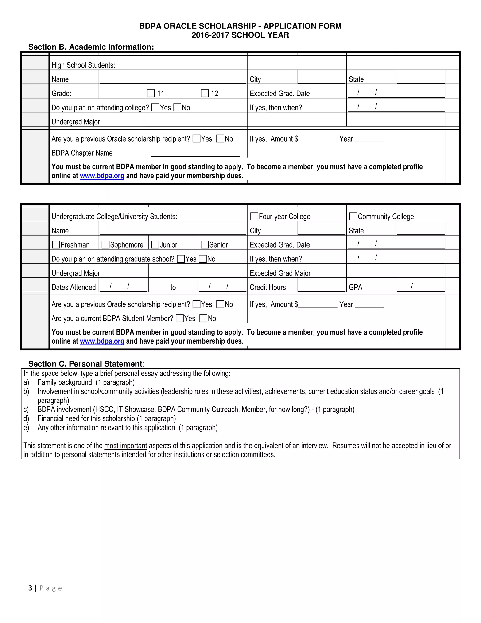 BDPA ORACLE SCHOLARSHIP - APPLICATION FORM
2016-2017 SCHOOL YEAR
3 | P a g e
Section B. Academic Information:
High School Students:
Name City State
Grade: 11 12 Expected Grad. Date / /
Do you plan on attending college? Yes No If yes, then when? / /
Undergrad Major
Are you a previous Oracle scholarship recipient? Yes No If yes, Amount $___________ Year ________
BDPA Chapter Name _________________________
You must be current BDPA member in good standing to apply. To become a member, you must have a completed profile
online at www.bdpa.org and have paid your membership dues.
Undergraduate College/University Students: Four-year College Community College
Name City State
Freshman Sophomore Junior Senior Expected Grad. Date / /
Do you plan on attending graduate school? Yes No If yes, then when? / /
Undergrad Major Expected Grad Major
Dates Attended / / to / / Credit Hours GPA /
Are you a previous Oracle scholarship recipient? Yes No If yes, Amount $___________ Year ________
Are you a current BDPA Student Member? Yes No
You must be current BDPA member in good standing to apply. To become a member, you must have a completed profile
online at www.bdpa.org and have paid your membership dues.
Section C. Personal Statement:
In the space below, type a brief personal essay addressing the following:
a) Family background (1 paragraph)
b) Involvement in school/community activities (leadership roles in these activities), achievements, current education status and/or career goals (1
paragraph)
c) BDPA involvement (HSCC, IT Showcase, BDPA Community Outreach, Member, for how long?) - (1 paragraph)
d) Financial need for this scholarship (1 paragraph)
e) Any other information relevant to this application (1 paragraph)
This statement is one of the most important aspects of this application and is the equivalent of an interview. Resumes will not be accepted in lieu of or
in addition to personal statements intended for other institutions or selection committees.
 