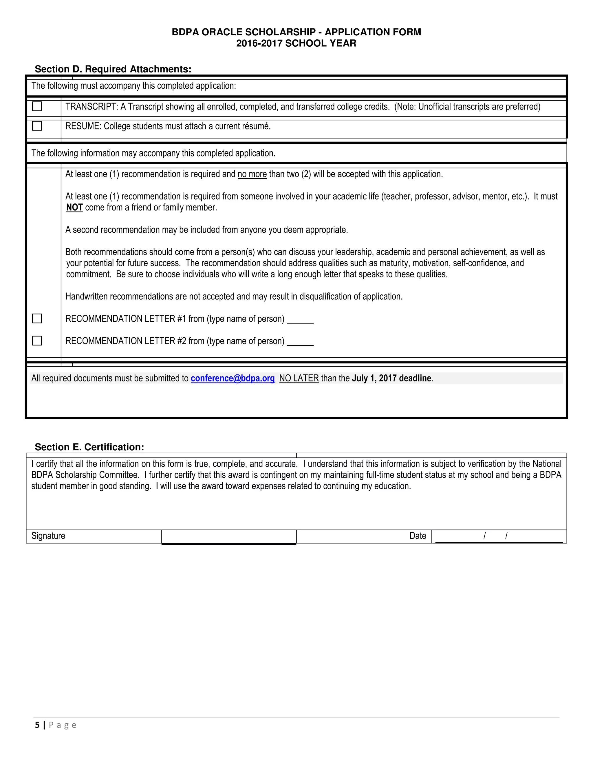 BDPA ORACLE SCHOLARSHIP - APPLICATION FORM
2016-2017 SCHOOL YEAR
5 | P a g e
Section D. Required Attachments:
The following must accompany this completed application:
TRANSCRIPT: A Transcript showing all enrolled, completed, and transferred college credits. (Note: Unofficial transcripts are preferred)
RESUME: College students must attach a current résumé.
The following information may accompany this completed application.
At least one (1) recommendation is required and no more than two (2) will be accepted with this application.
At least one (1) recommendation is required from someone involved in your academic life (teacher, professor, advisor, mentor, etc.). It must
NOT come from a friend or family member.
A second recommendation may be included from anyone you deem appropriate.
Both recommendations should come from a person(s) who can discuss your leadership, academic and personal achievement, as well as
your potential for future success. The recommendation should address qualities such as maturity, motivation, self-confidence, and
commitment. Be sure to choose individuals who will write a long enough letter that speaks to these qualities.
Handwritten recommendations are not accepted and may result in disqualification of application.
RECOMMENDATION LETTER #1 from (type name of person)
RECOMMENDATION LETTER #2 from (type name of person)
All required documents must be submitted to conference@bdpa.org NO LATER than the July 1, 2017 deadline.
Section E. Certification:
I certify that all the information on this form is true, complete, and accurate. I understand that this information is subject to verification by the National
BDPA Scholarship Committee. I further certify that this award is contingent on my maintaining full-time student status at my school and being a BDPA
student member in good standing. I will use the award toward expenses related to continuing my education.
Signature Date / /
 