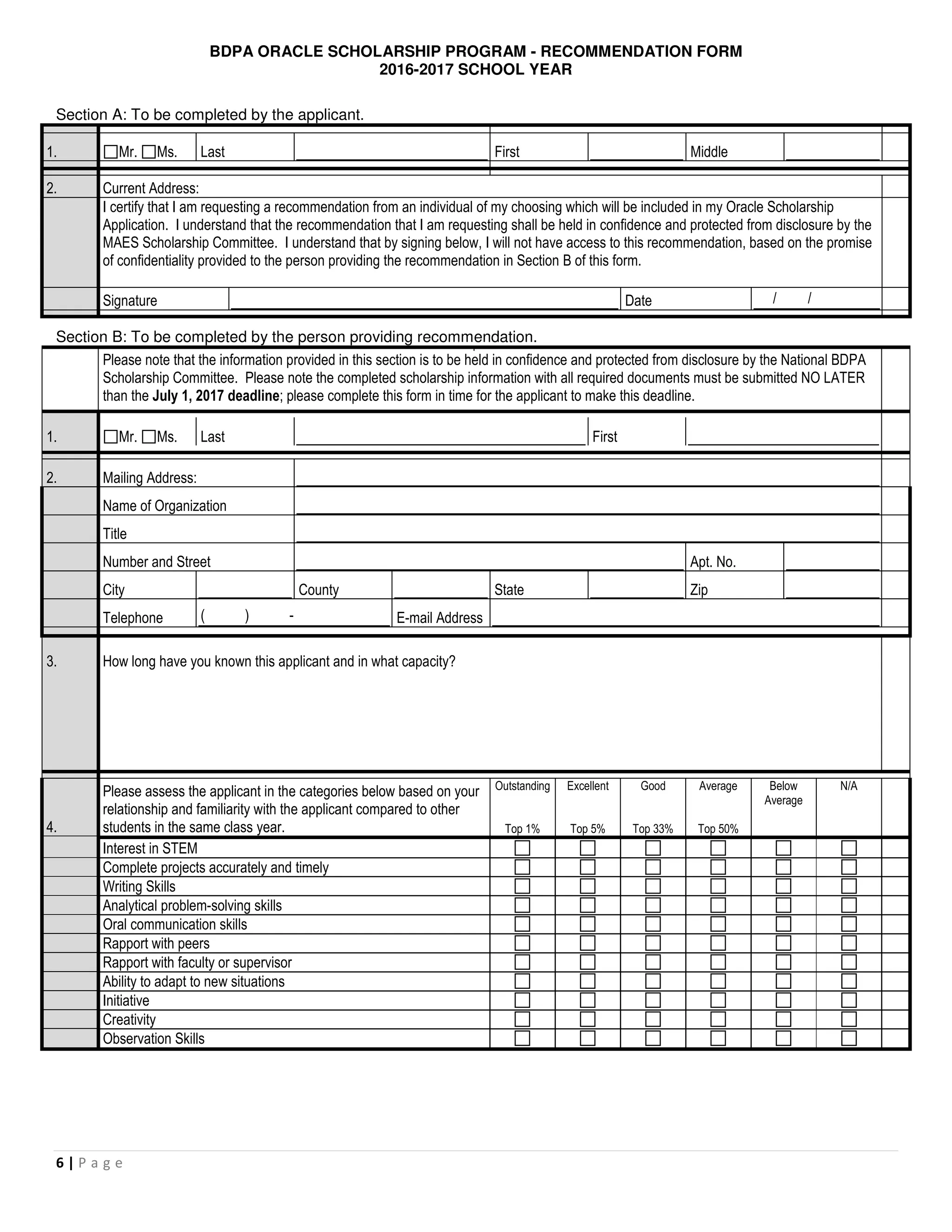 BDPA ORACLE SCHOLARSHIP PROGRAM - RECOMMENDATION FORM
2016-2017 SCHOOL YEAR
6 | P a g e
Section A: To be completed by the applicant.
1. Mr. Ms. Last First Middle
2. Current Address:
I certify that I am requesting a recommendation from an individual of my choosing which will be included in my Oracle Scholarship
Application. I understand that the recommendation that I am requesting shall be held in confidence and protected from disclosure by the
MAES Scholarship Committee. I understand that by signing below, I will not have access to this recommendation, based on the promise
of confidentiality provided to the person providing the recommendation in Section B of this form.
Signature Date / /
Section B: To be completed by the person providing recommendation.
Please note that the information provided in this section is to be held in confidence and protected from disclosure by the National BDPA
Scholarship Committee. Please note the completed scholarship information with all required documents must be submitted NO LATER
than the July 1, 2017 deadline; please complete this form in time for the applicant to make this deadline.
1. Mr. Ms. Last First
2. Mailing Address:
Name of Organization
Title
Number and Street Apt. No.
City County State Zip
Telephone ( ) - E-mail Address
3. How long have you known this applicant and in what capacity?
4.
Please assess the applicant in the categories below based on your
relationship and familiarity with the applicant compared to other
students in the same class year.
Outstanding
Top 1%
Excellent
Top 5%
Good
Top 33%
Average
Top 50%
Below
Average
N/A
Interest in STEM
Complete projects accurately and timely
Writing Skills
Analytical problem-solving skills
Oral communication skills
Rapport with peers
Rapport with faculty or supervisor
Ability to adapt to new situations
Initiative
Creativity
Observation Skills
 