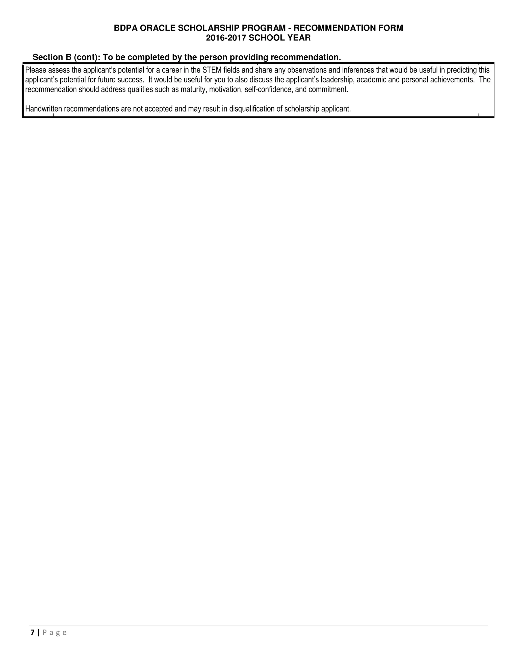 BDPA ORACLE SCHOLARSHIP PROGRAM - RECOMMENDATION FORM
2016-2017 SCHOOL YEAR
7 | P a g e
Section B (cont): To be completed by the person providing recommendation.
Please assess the applicant’s potential for a career in the STEM fields and share any observations and inferences that would be useful in predicting this
applicant’s potential for future success. It would be useful for you to also discuss the applicant’s leadership, academic and personal achievements. The
recommendation should address qualities such as maturity, motivation, self-confidence, and commitment.
Handwritten recommendations are not accepted and may result in disqualification of scholarship applicant.
 
