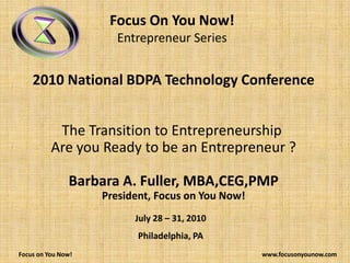 Focus On You Now! Entrepreneur Series  2010 National BDPA Technology Conference The Transition to Entrepreneurship   Are you Ready to be an Entrepreneur ? Barbara A. Fuller, MBA,CEG,PMP President, Focus on You Now! July 28 – 31, 2010 Philadelphia, PA           Focus on You Now!                                                                                                                             www.focusonyounow.com 