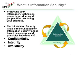 What Is Information Security?
• Protecting your
  information, technology,
  property, products and
  people, thus protecting
  your business.

• The Information Security
  Triad is the foundation for
  Information Security and is
  based on concepts and
  principles known as CIA.
• Confidentiality
• Integrity
• Availability


                                           11
 