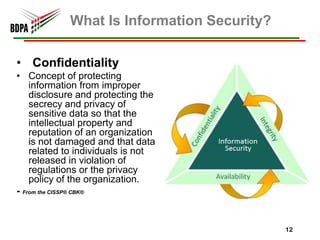What Is Information Security?

• Confidentiality
• Concept of protecting
    information from improper
    disclosure and protecting the
    secrecy and privacy of
    sensitive data so that the
    intellectual property and
    reputation of an organization
    is not damaged and that data
    related to individuals is not
    released in violation of
    regulations or the privacy
    policy of the organization.
- From the CISSP® CBK®


                                            12
 