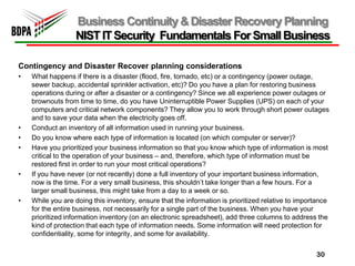 Business Continuity & Disaster Recovery Planning
                  NIST IT Security Fundamentals For Small Business

Contingency and Disaster Recover planning considerations
•   What happens if there is a disaster (flood, fire, tornado, etc) or a contingency (power outage,
    sewer backup, accidental sprinkler activation, etc)? Do you have a plan for restoring business
    operations during or after a disaster or a contingency? Since we all experience power outages or
    brownouts from time to time, do you have Uninterruptible Power Supplies (UPS) on each of your
    computers and critical network components? They allow you to work through short power outages
    and to save your data when the electricity goes off.
•   Conduct an inventory of all information used in running your business.
•   Do you know where each type of information is located (on which computer or server)?
•   Have you prioritized your business information so that you know which type of information is most
    critical to the operation of your business – and, therefore, which type of information must be
    restored first in order to run your most critical operations?
•   If you have never (or not recently) done a full inventory of your important business information,
    now is the time. For a very small business, this shouldn’t take longer than a few hours. For a
    larger small business, this might take from a day to a week or so.
•   While you are doing this inventory, ensure that the information is prioritized relative to importance
    for the entire business, not necessarily for a single part of the business. When you have your
    prioritized information inventory (on an electronic spreadsheet), add three columns to address the
    kind of protection that each type of information needs. Some information will need protection for
    confidentiality, some for integrity, and some for availability.


                                                                                                    30
 