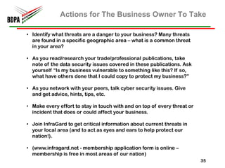 Actions for The Business Owner To Take

• Identify what threats are a danger to your business? Many threats
  are found in a specific geographic area – what is a common threat
  in your area?

• As you read/research your trade/professional publications, take
  note of the data security issues covered in these publications. Ask
  yourself “Is my business vulnerable to something like this? If so,
  what have others done that I could copy to protect my business?”

• As you network with your peers, talk cyber security issues. Give
  and get advice, hints, tips, etc.

• Make every effort to stay in touch with and on top of every threat or
  incident that does or could affect your business.

• Join InfraGard to get critical information about current threats in
  your local area (and to act as eyes and ears to help protect our
  nation!).

• (www.infragard.net - membership application form is online –
  membership is free in most areas of our nation)
                                                                          35
 