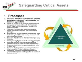 Safeguarding Critical Assets

• Processes
3.   Requires individual user accounts for each
     employee on business computers and for
     business applications.
•    Create an account for all individual users and require
     strong passwords consisting of 8-10 characters in
     length, made up of random letters, numbers and
     special characters.
•    To protect information and systems, employees
     should not operate computers with administrative
     privileges.
•    Malicious code will gain the same privileges and install
     itself on a system if the user is using an account with
     administrative privileges.
•    Password should never be shared and changed every
     3 months.
4.   Train your employees on basic security principles
•    Employees using any programs containing sensitive
     information should be trained on how to properly protect it.
•    Employees should review computer usage policies on the
     1st day of work..
•    Train them about expectations concerning limited use of
     telephones, printers and other business resources.
•    After training they should sign a a statement that they
     understand these policies and the penalties for violation of
     business policies.




                                                                    42
 