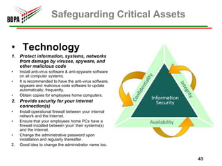 Safeguarding Critical Assets


• Technology
1. Protect information, systems, networks
   from damage by viruses, spyware, and
   other malicious code
•    Install anti-virus software & anti-spyware software
     on all computer systems.
•    It is recommended to have the anti-virus software,
     spyware and malicious code software to update
     automatically; frequently.
•    Obtain copies for employees home computers.
2. Provide security for your internet
   connection(s)
•    Install operational firewall between your internal
     network and the Internet.
•    Ensure that your employees home PCs have a
     firewall installed between your/ their systems(s)
     and the Internet.
•    Change the administrative password upon
     installation and regularly thereafter.
2.   Good idea to change the administrator name too.


                                                           43
 