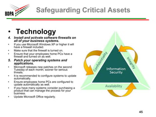 Safeguarding Critical Assets


• Technology
4. Install and activate software firewalls on
   all of your business systems.
•   If you use Microsoft Windows XP or higher it will
    have a firewall included.
•   Make sure that the firewall is turned on.
•   Ensure that your employees home PCs have a
    firewall and turned on as well.
5. Patch your operating systems and
   applications.
•   Microsoft releases new patches on the second
    Tuesday of each month; sooner for serious
    threats.
•   It is recommended to configure systems to update
    automatically.
•   Ensure employees home PCs are configured to
    update automatically as well.
•   If you have many systems consider purchasing a
    product that can manage the process for your
    business.
•   Update Microsoft Office regularly.




                                                        45
 