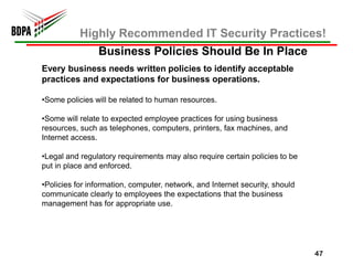 Highly Recommended IT Security Practices!
                Business Policies Should Be In Place
Every business needs written policies to identify acceptable
practices and expectations for business operations.

•Some policies will be related to human resources.

•Some will relate to expected employee practices for using business
resources, such as telephones, computers, printers, fax machines, and
Internet access.

•Legal and regulatory requirements may also require certain policies to be
put in place and enforced.

•Policies for information, computer, network, and Internet security, should
communicate clearly to employees the expectations that the business
management has for appropriate use.




                                                                              47
 
