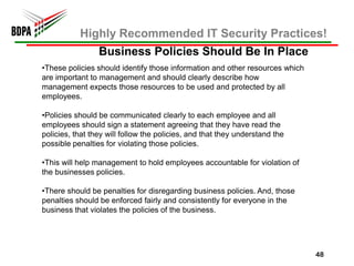 Highly Recommended IT Security Practices!
                 Business Policies Should Be In Place
•These policies should identify those information and other resources which
are important to management and should clearly describe how
management expects those resources to be used and protected by all
employees.

•Policies should be communicated clearly to each employee and all
employees should sign a statement agreeing that they have read the
policies, that they will follow the policies, and that they understand the
possible penalties for violating those policies.

•This will help management to hold employees accountable for violation of
the businesses policies.

•There should be penalties for disregarding business policies. And, those
penalties should be enforced fairly and consistently for everyone in the
business that violates the policies of the business.




                                                                              48
 