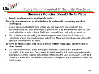 Highly Recommended IT Security Practices!
                        Business Policies Should Be In Place
•   Security emails requesting sensitive information.
 Security concerns about email attachments and emails requesting sensitive
   information.
• Do not open email attachments unless you are expecting the email with the
   attachment and you trust the sender. If you are not sure why someone sent you and
   email with attachments or links. Call them or email them back asking questions.
•   Be cautious of emails asking for sensitive personal or financial information –
   regardless of who the email appears to be from. No responsible business will ask for
   sensitive information in an email.
 Security concerns about web links in email, instant messages, social media, or
   other means.
•   Do not click on links in email messages. Recently, scams are in the form of
   embedded links in emails. Once a recipient clicks on the link, malicious software (for
   example, key stroke logging software) is installed on the user’s computer. Don’t do it
   unless you know what the web link connects to and you trust the person who sent the
   email to you.



                                                                                     49
 