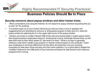 Highly Recommended IT Security Practices!
                          Business Policies Should Be In Place
Security concerns about popup windows and other hacker tricks.
•    When connected to and using the Internet, do not respond to popup windows requesting that you
    to click “ok” for anything.
•    If a window pops up on your screen informing you that you have a virus or spyware and
    suggesting that you download an antivirus or antispyware program to take care of it, close the
    popup window by selecting the X in the upper right corner of the popup window.
•    Hackers are known to scatter infected USB drives with provocative labels in public places where
    their target business’s employees hang out, knowing that curious individuals will pick them up and
    take them back to their office system to “see what’s on them.” What is on them is generally
    malicious code which installs a spy program or remote control program on the computer. Teach
    your employees to not bring USB drives into the office and plug them into your business
    computers (or take them home and plug into their home systems). It is a good idea to disable the
    “AutoRun” feature for the USB ports on your business computers to help prevent such malicious
    programs from running.




                                                                                                 50
 