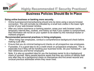 Highly Recommended IT Security Practices!
                       Business Policies Should Be In Place
Doing online business or banking more securely.
• Online business/commerce/banking should only be done using a secure browser
   connection. This will normally be indicated by a small lock visible in the lower right
   corner of your web browser window.
• After any online commerce or banking session, erase your web browser cache,
   temporary internet files, cookies, and history so that if your system is compromised,
   that information will not be on your system to be stolen by the individual hacker or
   malware program.
 Recommended personnel practices in hiring employees.
•   When hiring new employees, conduct a comprehensive background check before
   making a job offer.
• Ensure that you do criminal background checks on all prospective new employees.
• If possible, it is a good idea to do a credit check on prospective employees. This is
   especially true if they will be handling your business funds. Do your homework – call
   their references and former employers.
• Note: It is also an excellent idea for you the business owner to do a background
   check of yourself. Many people become aware that they are victims of identity theft
   only after they do a background check on themselves and find arrest records and
   unusual previous addresses where they never lived.



                                                                                      52
 