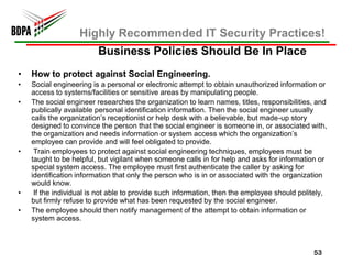 Highly Recommended IT Security Practices!
                         Business Policies Should Be In Place
•   How to protect against Social Engineering.
•   Social engineering is a personal or electronic attempt to obtain unauthorized information or
    access to systems/facilities or sensitive areas by manipulating people.
•   The social engineer researches the organization to learn names, titles, responsibilities, and
    publically available personal identification information. Then the social engineer usually
    calls the organization’s receptionist or help desk with a believable, but made-up story
    designed to convince the person that the social engineer is someone in, or associated with,
    the organization and needs information or system access which the organization’s
    employee can provide and will feel obligated to provide.
•    Train employees to protect against social engineering techniques, employees must be
    taught to be helpful, but vigilant when someone calls in for help and asks for information or
    special system access. The employee must first authenticate the caller by asking for
    identification information that only the person who is in or associated with the organization
    would know.
•    If the individual is not able to provide such information, then the employee should politely,
    but firmly refuse to provide what has been requested by the social engineer.
•   The employee should then notify management of the attempt to obtain information or
    system access.



                                                                                             53
 