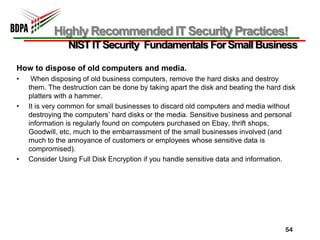 Highly Recommended IT Security Practices!
                NIST IT Security Fundamentals For Small Business

How to dispose of old computers and media.
•    When disposing of old business computers, remove the hard disks and destroy
    them. The destruction can be done by taking apart the disk and beating the hard disk
    platters with a hammer.
•   It is very common for small businesses to discard old computers and media without
    destroying the computers’ hard disks or the media. Sensitive business and personal
    information is regularly found on computers purchased on Ebay, thrift shops,
    Goodwill, etc, much to the embarrassment of the small businesses involved (and
    much to the annoyance of customers or employees whose sensitive data is
    compromised).
•   Consider Using Full Disk Encryption if you handle sensitive data and information.




                                                                                    54
 