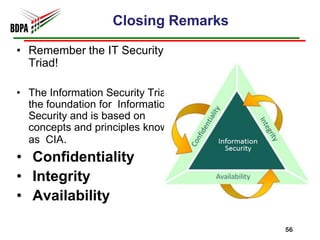 Closing Remarks

• Remember the IT Security
  Triad!

• The Information Security Triad is
  the foundation for Information
  Security and is based on
  concepts and principles known
  as CIA.
• Confidentiality
• Integrity
• Availability

                                      56
 